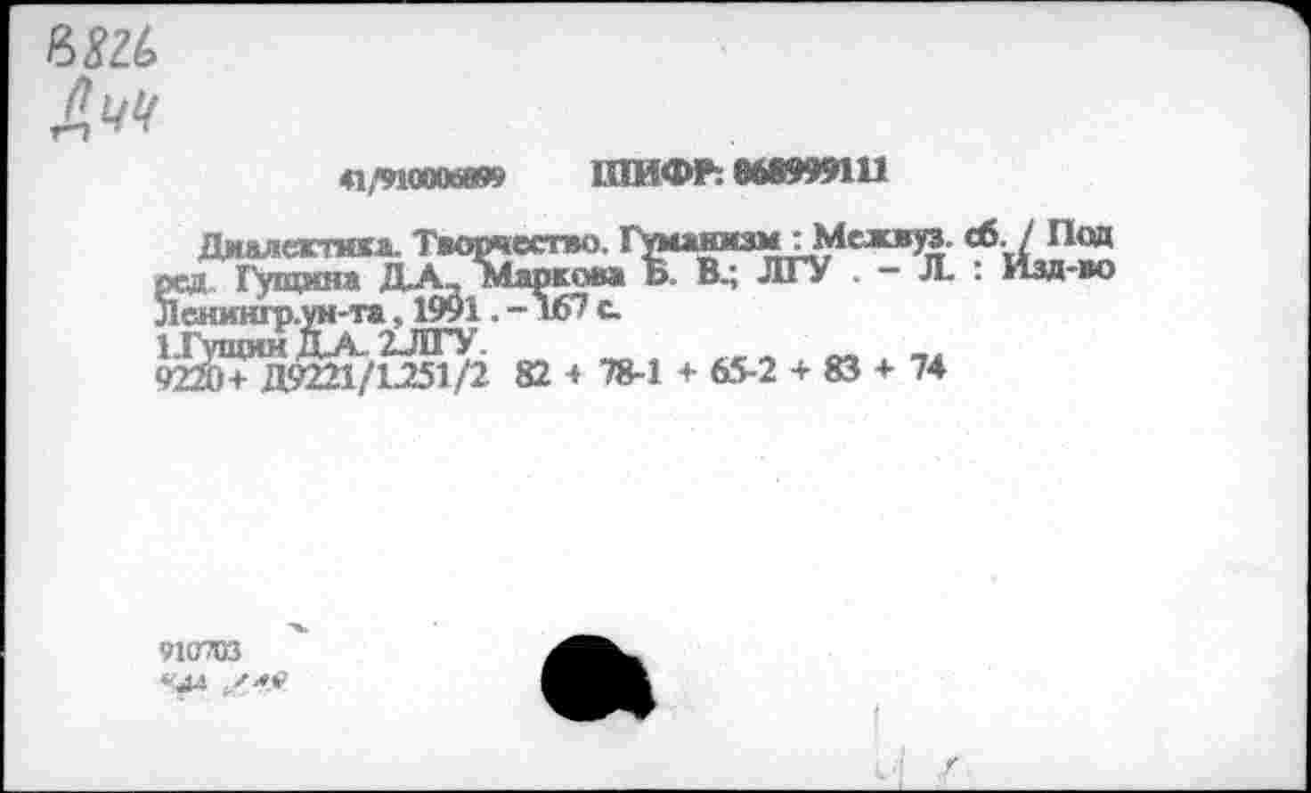 ﻿нягь
Ачч
ШИФР: 668999111
ДмАлеглал. Творчество. ГуманизмуМежвуз. сб. / Под
Йгд. Гущина Д.А_ тлр?о»л Ь В.; ЛГУ . — Л. : Изд-во енингр.ун-т®, 1991. -167 с
9Й+Д9221/1Л51/2 82 + 78-1 + 65-2 + 83 + 74
910703 *4л